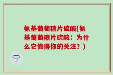氨基葡萄糖片硫酸(氨基葡萄糖片硫酸：为什么它值得你的关注？)