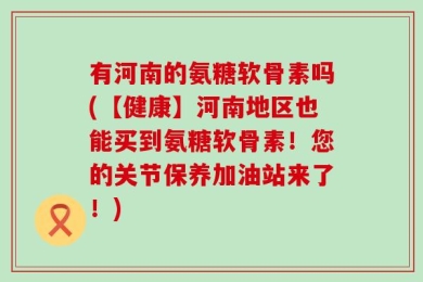 有河南的氨糖软骨素吗(【健康】河南地区也能买到氨糖软骨素！您的关节保养加油站来了！)