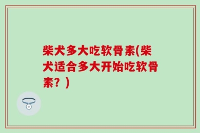 柴犬多大吃软骨素(柴犬适合多大开始吃软骨素？)