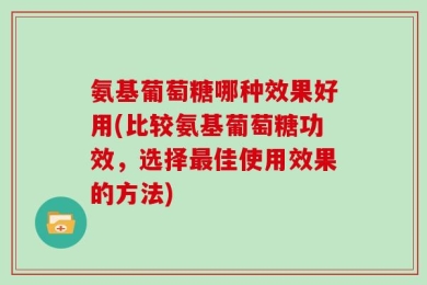 氨基葡萄糖哪种效果好用(比较氨基葡萄糖功效，选择最佳使用效果的方法)