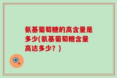 氨基葡萄糖的高含量是多少(氨基葡萄糖含量高达多少？)