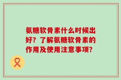 氨糖软骨素什么时候出好？了解氨糖软骨素的作用及使用注意事项？
