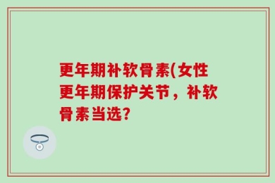 更年期补软骨素(女性更年期保护关节，补软骨素当选？
