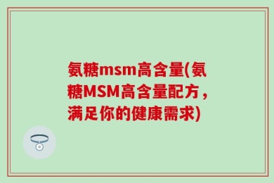 氨糖msm高含量(氨糖MSM高含量配方，满足你的健康需求)