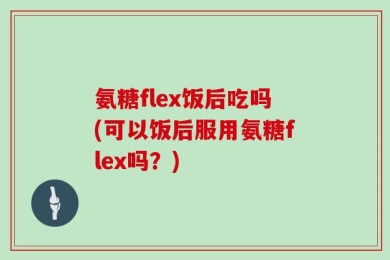 氨糖flex饭后吃吗(可以饭后服用氨糖flex吗？)