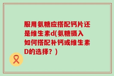 服用氨糖应搭配钙片还是维生素d(氨糖摄入如何搭配补钙或维生素D的选择？)