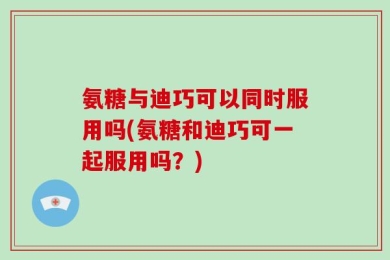 氨糖与迪巧可以同时服用吗(氨糖和迪巧可一起服用吗？)