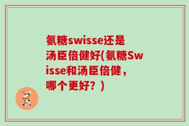 氨糖swisse还是汤臣倍健好(氨糖Swisse和汤臣倍健，哪个更好？)