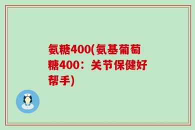 氨糖400(氨基葡萄糖400：关节保健好帮手)