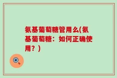 氨基葡萄糖管用么(氨基葡萄糖：如何正确使用？)