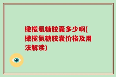 橄榄氨糖胶囊多少啊(橄榄氨糖胶囊价格及用法解读)