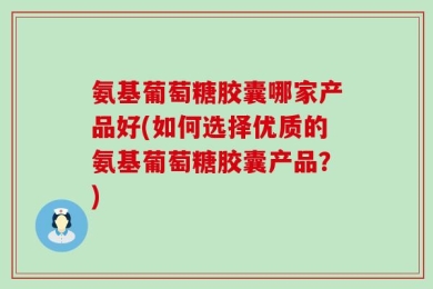 氨基葡萄糖胶囊哪家产品好(如何选择优质的氨基葡萄糖胶囊产品？)