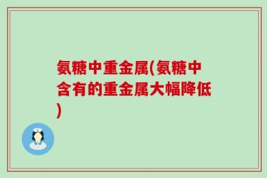 氨糖中重金属(氨糖中含有的重金属大幅降低)