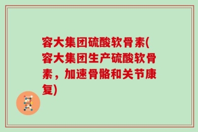 容大集团硫酸软骨素(容大集团生产硫酸软骨素，加速骨骼和关节康复)