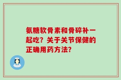 氨糖软骨素和骨碎补一起吃？关于关节保健的正确用药方法？