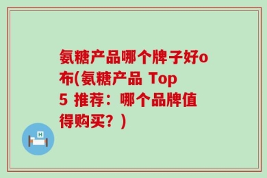氨糖产品哪个牌子好o布(氨糖产品 Top5 推荐：哪个品牌值得购买？)
