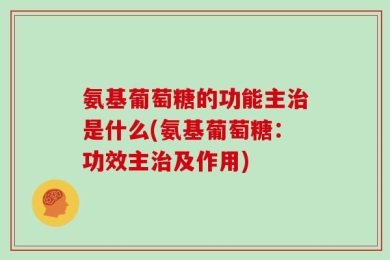 氨基葡萄糖的功能主治是什么(氨基葡萄糖：功效主治及作用)