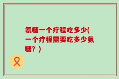 氨糖一个疗程吃多少(一个疗程需要吃多少氨糖？)