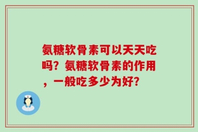 氨糖软骨素可以天天吃吗？氨糖软骨素的作用，一般吃多少为好？