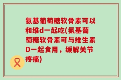 氨基葡萄糖软骨素可以和维d一起吃(氨基葡萄糖软骨素可与维生素D一起食用，缓解关节疼痛)