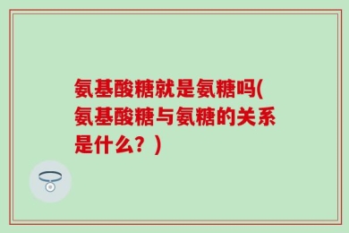 氨基酸糖就是氨糖吗(氨基酸糖与氨糖的关系是什么？)