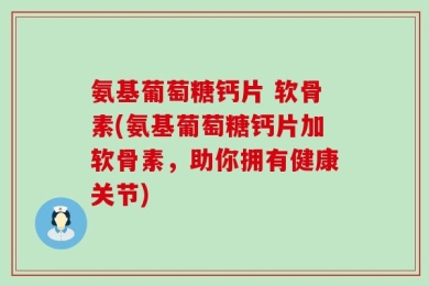 氨基葡萄糖钙片 软骨素(氨基葡萄糖钙片加软骨素，助你拥有健康关节)
