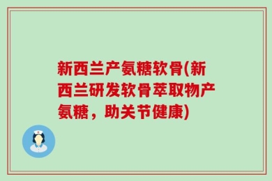 新西兰产氨糖软骨(新西兰研发软骨萃取物产氨糖，助关节健康)
