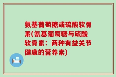 氨基葡萄糖或硫酸软骨素(氨基葡萄糖与硫酸软骨素：两种有益关节健康的营养素)