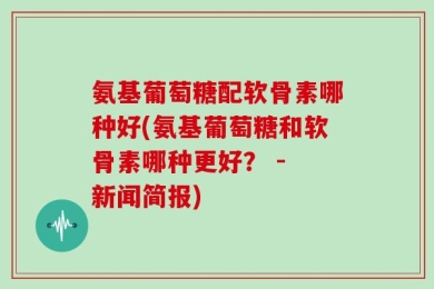 氨基葡萄糖配软骨素哪种好(氨基葡萄糖和软骨素哪种更好？ - 新闻简报)