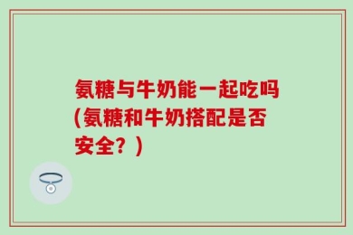 氨糖与牛奶能一起吃吗(氨糖和牛奶搭配是否安全？)