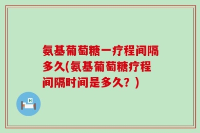 氨基葡萄糖一疗程间隔多久(氨基葡萄糖疗程间隔时间是多久？)
