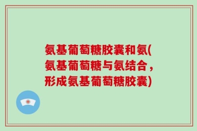氨基葡萄糖胶囊和氨(氨基葡萄糖与氨结合，形成氨基葡萄糖胶囊)