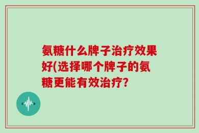 氨糖什么牌子治疗效果好(选择哪个牌子的氨糖更能有效治疗？