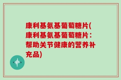 康利基氨基葡萄糖片(康利基氨基葡萄糖片：帮助关节健康的营养补充品)