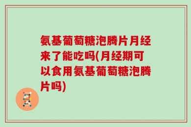 氨基葡萄糖泡腾片月经来了能吃吗(月经期可以食用氨基葡萄糖泡腾片吗)