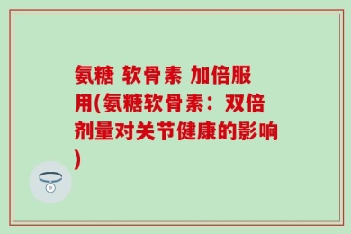 氨糖 软骨素 加倍服用(氨糖软骨素：双倍剂量对关节健康的影响)