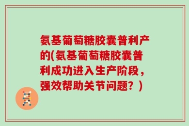 氨基葡萄糖胶囊普利产的(氨基葡萄糖胶囊普利成功进入生产阶段，强效帮助关节问题？)