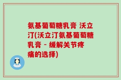 氨基葡萄糖乳膏 沃立汀(沃立汀氨基葡萄糖乳膏 - 缓解关节疼痛的选择)