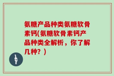 氨糖产品种类氨糖软骨素钙(氨糖软骨素钙产品种类全解析，你了解几种？)