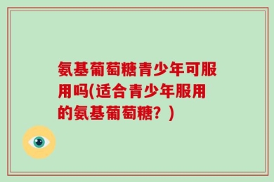 氨基葡萄糖青少年可服用吗(适合青少年服用的氨基葡萄糖？)