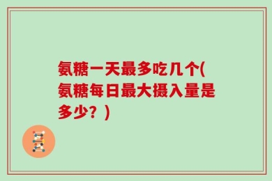 氨糖一天最多吃几个(氨糖每日最大摄入量是多少？)