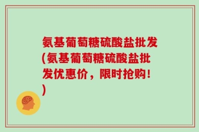 氨基葡萄糖硫酸盐批发(氨基葡萄糖硫酸盐批发优惠价，限时抢购！)