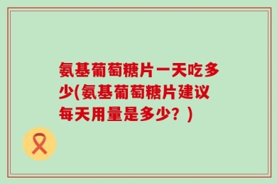 氨基葡萄糖片一天吃多少(氨基葡萄糖片建议每天用量是多少？)