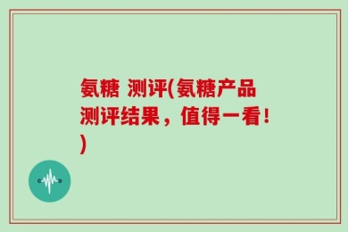 氨糖 测评(氨糖产品测评结果，值得一看！)