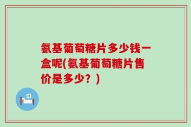 氨基葡萄糖片多少钱一盒呢(氨基葡萄糖片售价是多少？)
