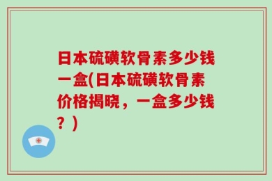 日本硫磺软骨素多少钱一盒(日本硫磺软骨素价格揭晓，一盒多少钱？)