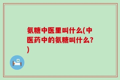 氨糖中医里叫什么(中医药中的氨糖叫什么？)