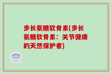 步长氨糖软骨素(步长氨糖软骨素：关节健康的天然保护者)