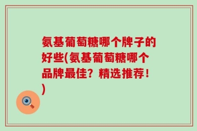 氨基葡萄糖哪个牌子的好些(氨基葡萄糖哪个品牌最佳？精选推荐！)