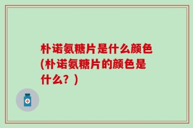 朴诺氨糖片是什么颜色(朴诺氨糖片的颜色是什么？)